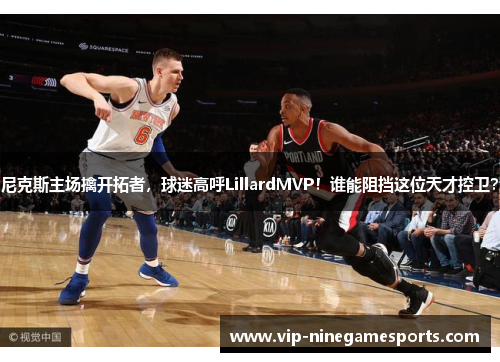 尼克斯主场擒开拓者，球迷高呼LillardMVP！谁能阻挡这位天才控卫？