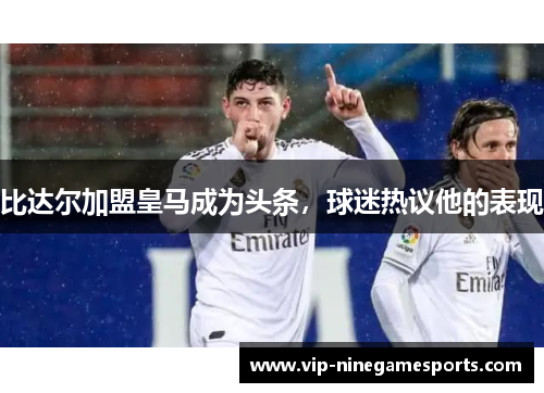 比达尔加盟皇马成为头条，球迷热议他的表现