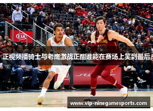 正视频播骑士与老鹰激战正酣谁能在赛场上笑到最后