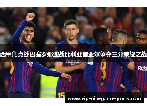西甲焦点战巴塞罗那迎战比利亚雷亚尔争夺三分荣耀之战